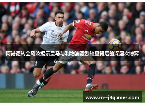 阿诺德转会风波揭示皇马与利物浦激烈较量背后的深层次博弈