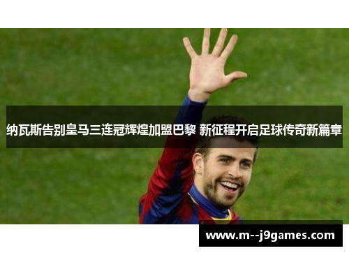 纳瓦斯告别皇马三连冠辉煌加盟巴黎 新征程开启足球传奇新篇章